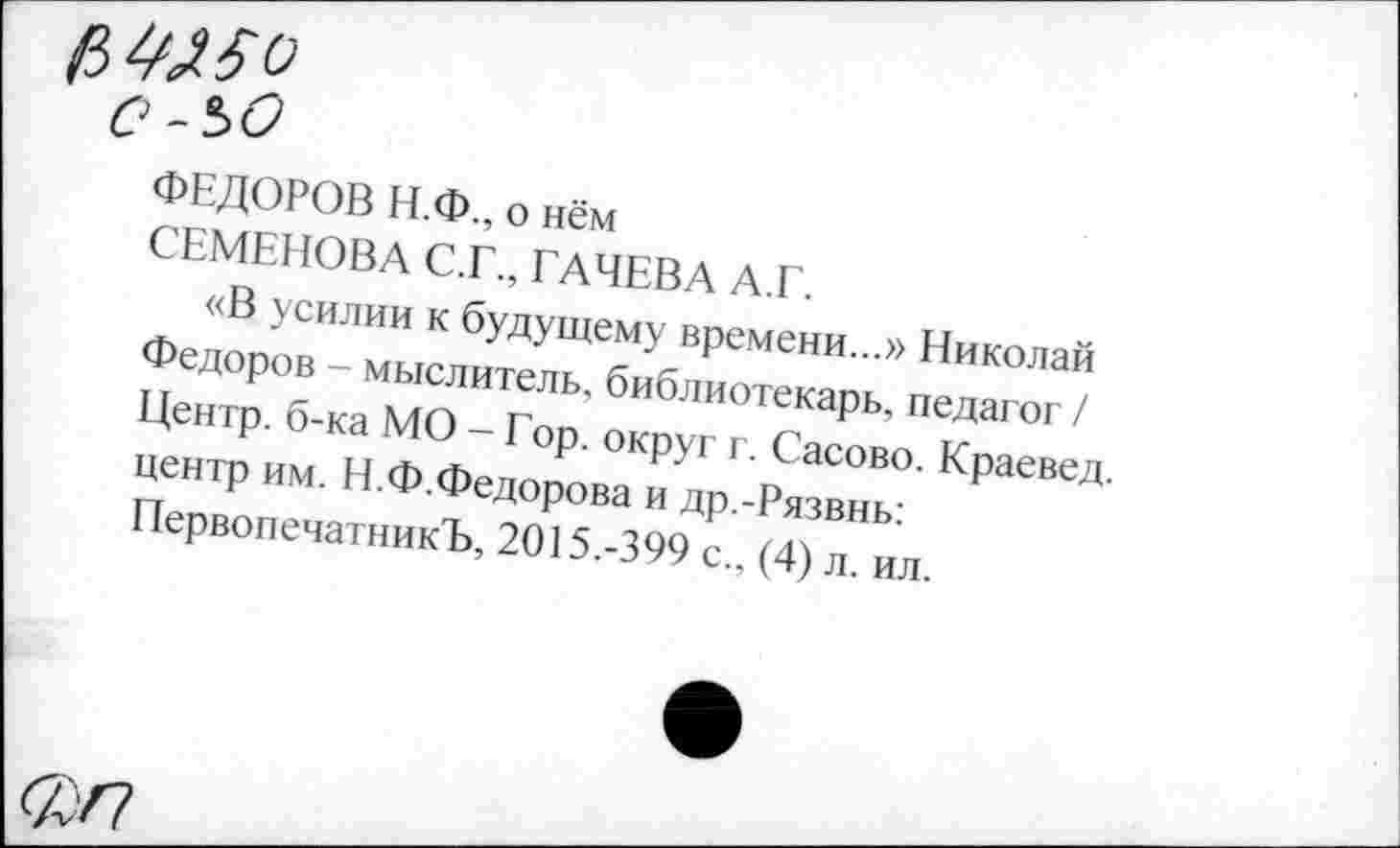 ﻿№50
С-ЪО
ФЕДОРОВ Н.Ф., о нём
СЕМЕНОВА С.Г., ГАЧЕВА А.Г.
«В усилии к будущему времени...» Николай Федоров - мыслитель, библиотекарь, педагог / Центр, б-ка МО - Гор. округ г. Сасово. Краевед, центр им. Н.Ф.Федорова и др.-Рязвнь: ПервопечатникЪ, 2015.-399 с.. (4) л. ил.